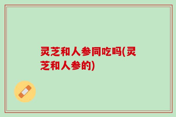 灵芝和人参同吃吗(灵芝和人参的) 灵芝和人参同吃吗(灵芝和人参的)