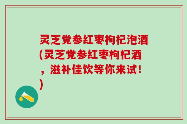 灵芝党参红枣枸杞泡酒(灵芝党参红枣枸杞酒，滋补佳饮等你来试！)