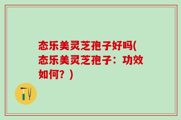 态乐美灵芝孢子好吗(态乐美灵芝孢子：功效如何？)