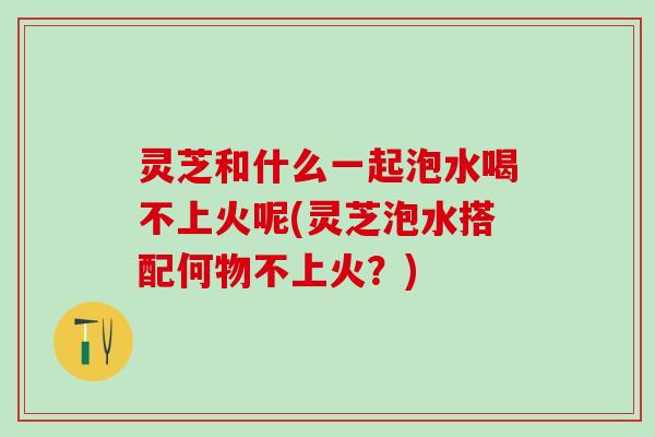 灵芝和什么一起泡水喝不上火呢(灵芝泡水搭配何物不上火？)