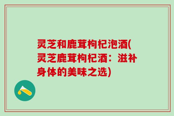 灵芝和鹿茸枸杞泡酒(灵芝鹿茸枸杞酒：滋补身体的美味之选)