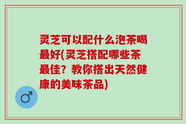 灵芝可以配什么泡茶喝最好(灵芝搭配哪些茶最佳？教你搭出天然健康的美味茶品)