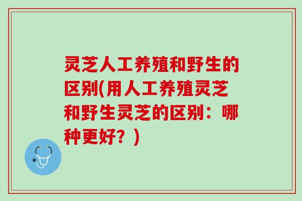 灵芝人工养殖和野生的区别(用人工养殖灵芝和野生灵芝的区别：哪种更好？)