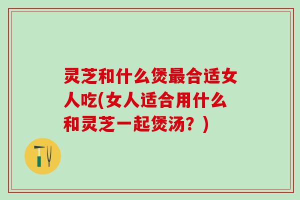 灵芝和什么煲合适女人吃(女人适合用什么和灵芝一起煲汤？)