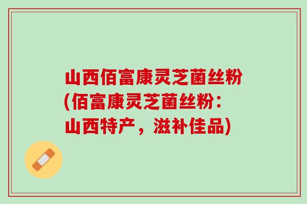 山西佰富康灵芝菌丝粉(佰富康灵芝菌丝粉：山西特产，滋补佳品)
