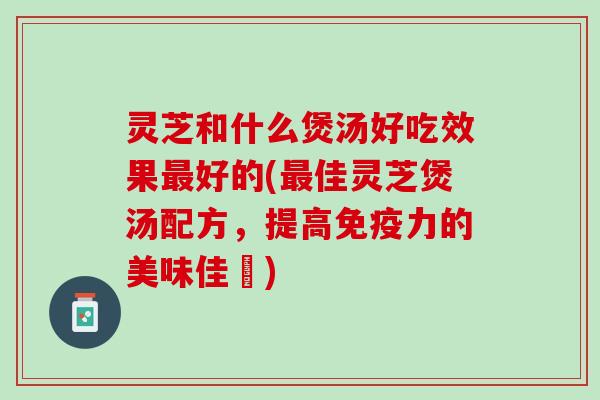 灵芝和什么煲汤好吃效果最好的(最佳灵芝煲汤配方，提高免疫力的美味佳餚)