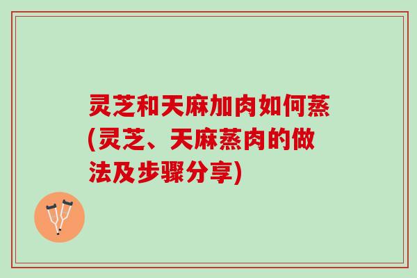 灵芝和天麻加肉如何蒸(灵芝、天麻蒸肉的做法及步骤分享) 灵芝和天麻加肉如何蒸(灵芝、天麻蒸肉的做法及步骤分享)
