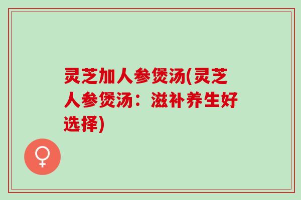 灵芝加人参煲汤(灵芝人参煲汤：滋补养生好选择)