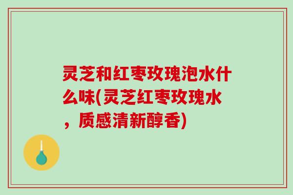 灵芝和红枣玫瑰泡水什么味(灵芝红枣玫瑰水，质感清新醇香)