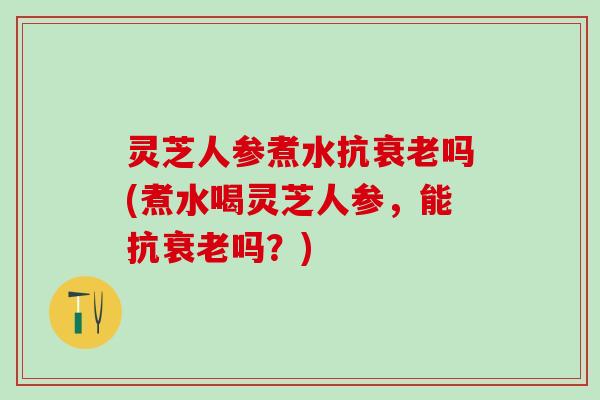 灵芝人参煮水抗衰老吗(煮水喝灵芝人参，能抗衰老吗？)