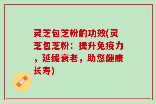 灵芝包芝粉的功效(灵芝包芝粉：提升免疫力，延缓，助您健康长寿)