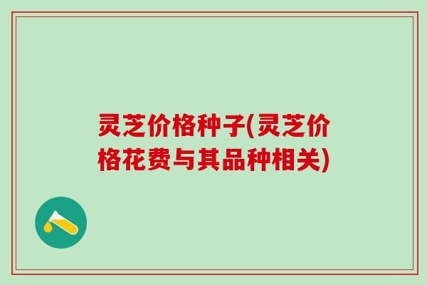 灵芝价格种子(灵芝价格花费与其品种相关)