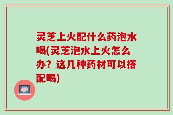 灵芝上火配什么药泡水喝(灵芝泡水上火怎么办？这几种药材可以搭配喝)