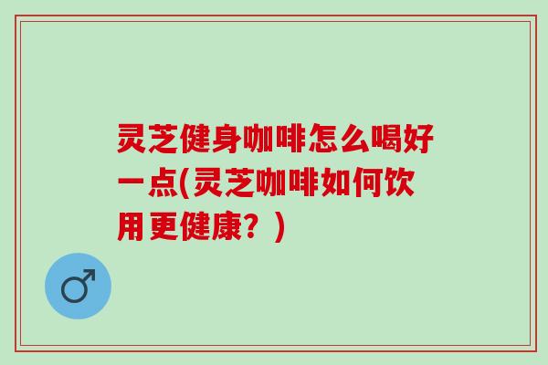 灵芝健身咖啡怎么喝好一点(灵芝咖啡如何饮用更健康？)