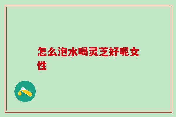 怎么泡水喝灵芝好呢女性