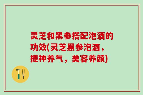 灵芝和黑参搭配泡酒的功效(灵芝黑参泡酒,提神养气,美容养颜) 灵芝和黑参搭配泡酒的功效(灵芝黑参泡酒,提神养气,美容养颜)