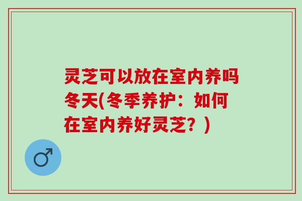 灵芝可以放在室内养吗冬天(冬季养护：如何在室内养好灵芝？)