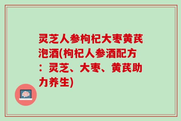 灵芝人参枸杞大枣黄芪泡酒(枸杞人参酒配方:灵芝、大枣、黄芪助力养生) 灵芝人参枸杞大枣黄芪泡酒(枸杞人参酒配方:灵芝、大枣、黄芪助力养生)