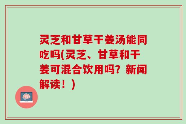 灵芝和甘草干姜汤能同吃吗(灵芝、甘草和干姜可混合饮用吗？新闻解读！)