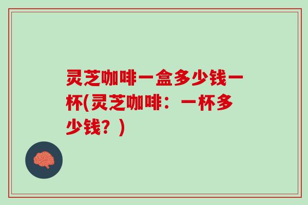 灵芝咖啡一盒多少钱一杯(灵芝咖啡：一杯多少钱？)