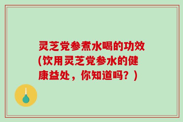 灵芝党参煮水喝的功效(饮用灵芝党参水的健康益处，你知道吗？)
