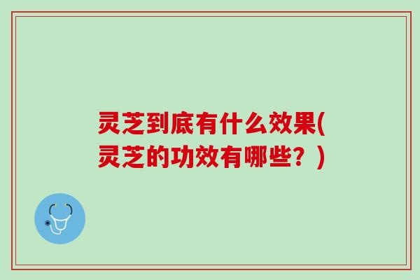 灵芝到底有什么效果(灵芝的功效有哪些？)