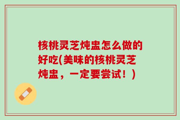 核桃灵芝炖盅怎么做的好吃(美味的核桃灵芝炖盅,一定要尝试!) 核桃灵芝炖盅怎么做的好吃(美味的核桃灵芝炖盅,一定要尝试!)
