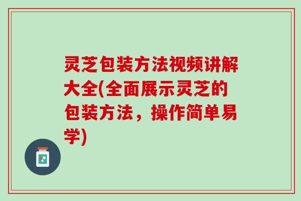 灵芝包装方法视频讲解大全(全面展示灵芝的包装方法，操作简单易学)
