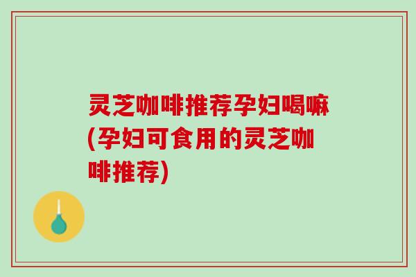 灵芝咖啡推荐孕妇喝嘛(孕妇可食用的灵芝咖啡推荐)