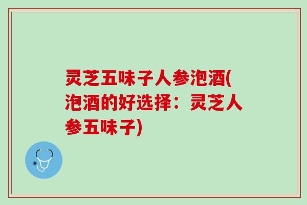 灵芝五味子人参泡酒(泡酒的好选择：灵芝人参五味子)
