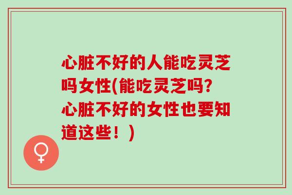 心脏不好的人能吃灵芝吗女性(能吃灵芝吗？心脏不好的女性也要知道这些！)