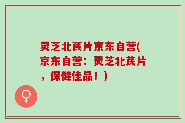 灵芝北芪片京东自营(京东自营：灵芝北芪片，保健佳品！)