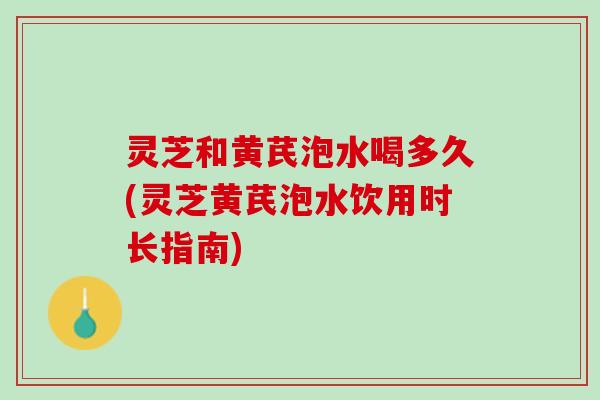 灵芝和黄芪泡水喝多久(灵芝黄芪泡水饮用时长指南)