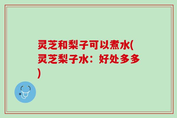 灵芝和梨子可以煮水(灵芝梨子水:好处多多) 灵芝和梨子可以煮水(灵芝梨子水:好处多多)