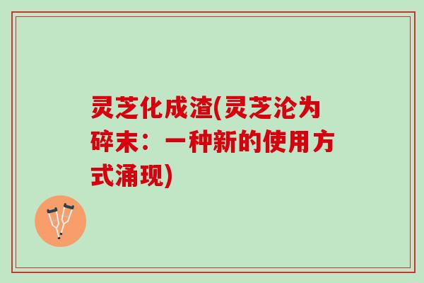 灵芝化成渣(灵芝沦为碎末:一种新的使用方式涌现) 灵芝化成渣(灵芝沦为碎末:一种新的使用方式涌现)