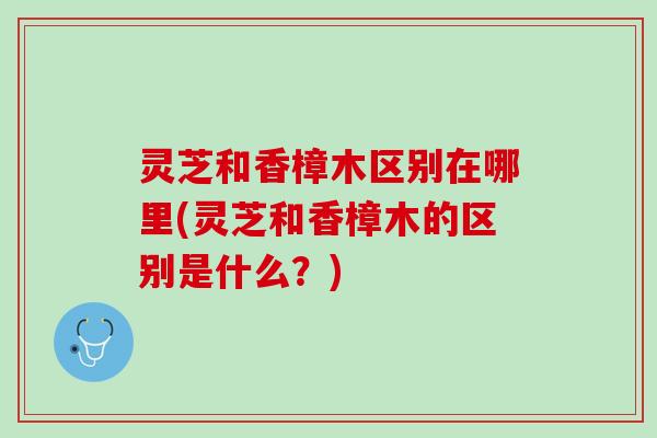 灵芝和香樟木区别在哪里(灵芝和香樟木的区别是什么？)