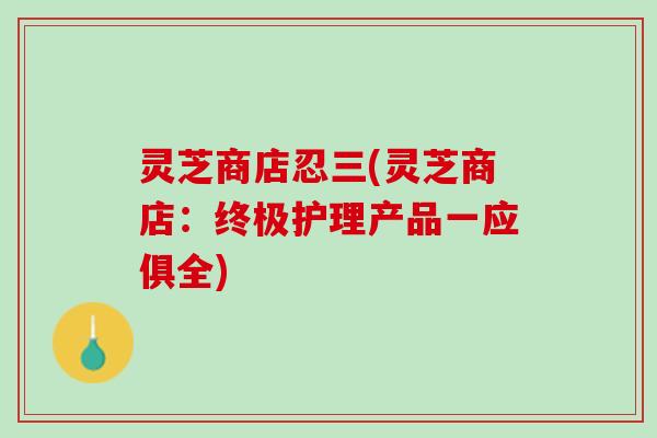 灵芝商店忍三(灵芝商店:终极护理产品一应俱全) 灵芝商店忍三(灵芝商店:终极护理产品一应俱全)