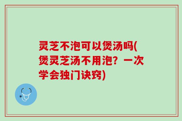 灵芝不泡可以煲汤吗(煲灵芝汤不用泡？一次学会独门诀窍)