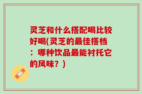 灵芝和什么搭配喝比较好喝(灵芝的佳搭档:哪种饮品能衬托它的风味?) 灵芝和什么搭配喝比较好喝(灵芝的佳搭档:哪种饮品能衬托它的风味?)