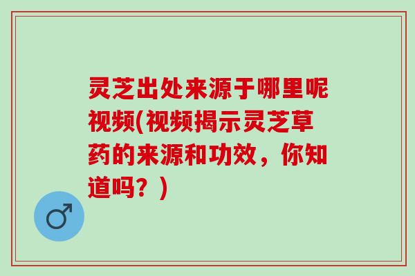 灵芝出处来源于哪里呢视频(视频揭示灵芝草药的来源和功效，你知道吗？)
