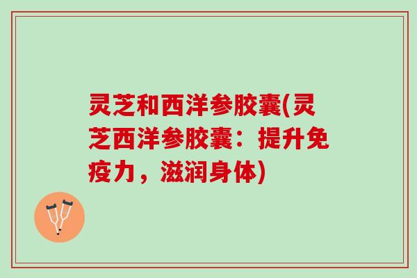 灵芝和西洋参胶囊(灵芝西洋参胶囊：提升免疫力，滋润身体)