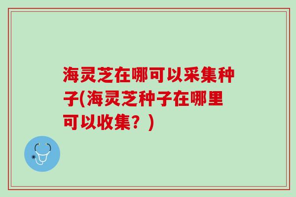 海灵芝在哪可以采集种子(海灵芝种子在哪里可以收集？)