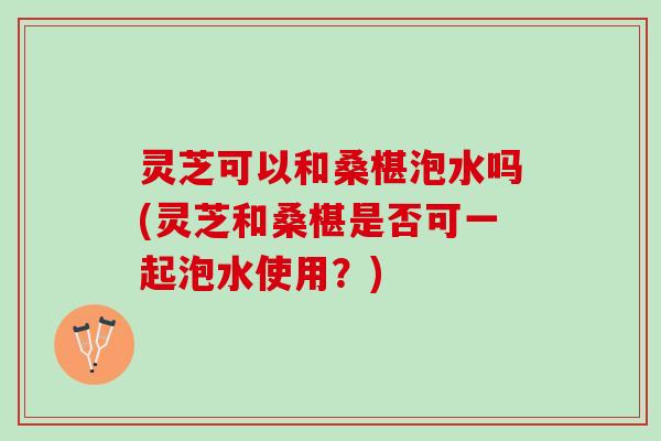 灵芝可以和桑椹泡水吗(灵芝和桑椹是否可一起泡水使用？)