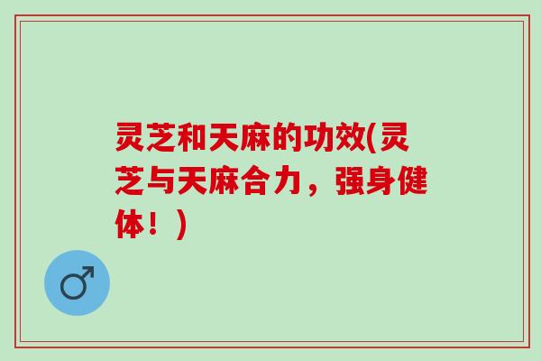 灵芝和天麻的功效(灵芝与天麻合力，强身健体！)