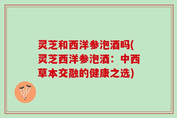 灵芝和西洋参泡酒吗(灵芝西洋参泡酒：中西草本交融的健康之选)