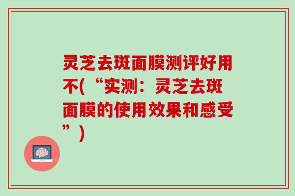 灵芝去斑面膜测评好用不(“实测:灵芝去斑面膜的使用效果和感受”) 灵芝去斑面膜测评好用不(“实测:灵芝去斑面膜的使用效果和感受”)