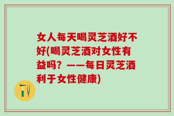 女人每天喝灵芝酒好不好(喝灵芝酒对女性有益吗？——每日灵芝酒利于女性健康)