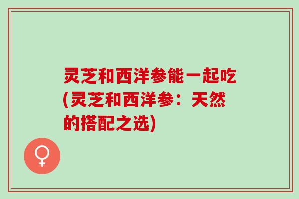 灵芝和西洋参能一起吃(灵芝和西洋参:天然的搭配之选) 灵芝和西洋参能一起吃(灵芝和西洋参:天然的搭配之选)