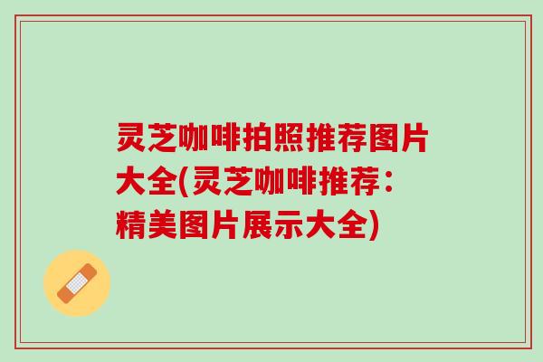 灵芝咖啡拍照推荐图片大全(灵芝咖啡推荐：精美图片展示大全)
