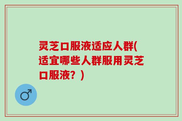 灵芝口服液适应人群(适宜哪些人群服用灵芝口服液?) 灵芝口服液适应人群(适宜哪些人群服用灵芝口服液?)